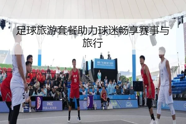 足球旅游套餐助力球迷畅享赛事与旅行