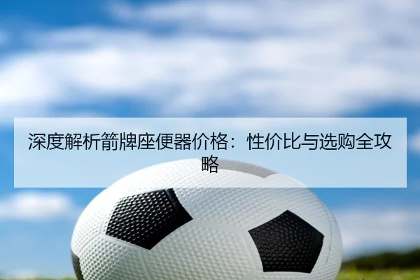 深度解析箭牌座便器价格：性价比与选购全攻略